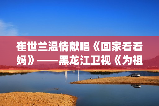 崔世兰温情献唱《回家看看妈》——黑龙江卫视《为祖国放歌2025新春大联欢》温情绽放(崔兰田经典歌曲)