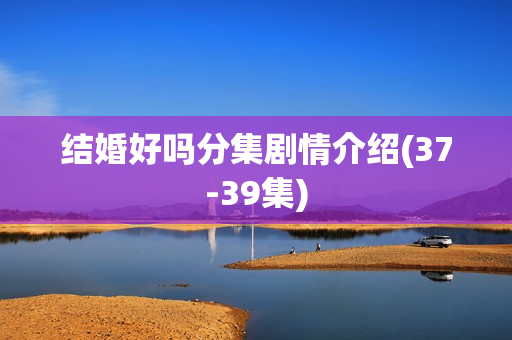 结婚好吗分集剧情介绍(37-39集)