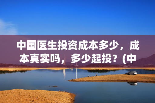 中国医生投资成本多少，成本真实吗，多少起投？(中国医生投资项目)