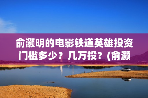 俞灏明的电影铁道英雄投资门槛多少？几万投？(俞灏明高铁新电视剧)
