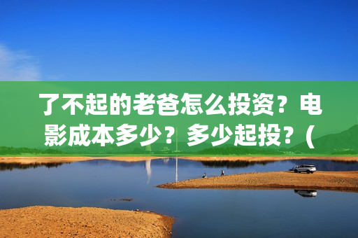 了不起的老爸怎么投资？电影成本多少？多少起投？(了不起的老爸怎么写作文)