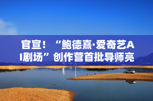  官宣！“鲍德熹·爱奇艺AI剧场”创作营首批导师亮相