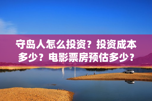 守岛人怎么投资？投资成本多少？电影票房预估多少？(守岛人制作成本)