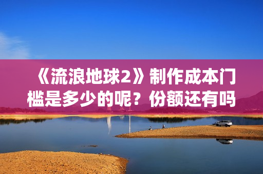 《流浪地球2》制作成本门槛是多少的呢？份额还有吗？起投多少的呢？(流浪地球2票房)