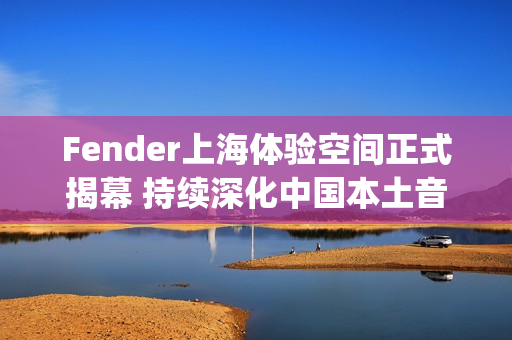 Fender上海体验空间正式揭幕 持续深化中国本土音乐人和玩家社群联结(fender china)
