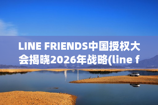 LINE FRIENDS中国授权大会揭晓2026年战略(line friends官方)