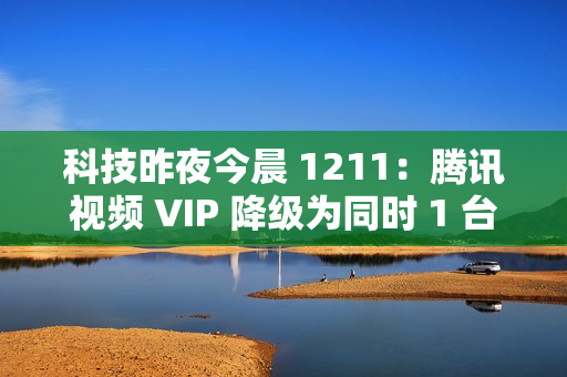 科技昨夜今晨 1211：腾讯视频 VIP 降级为同时 1 台设备播放；《黑神话：悟空》上线挑战模式与地图；英伟达回应被立案调查...