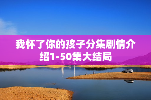 我怀了你的孩子分集剧情介绍1-50集大结局