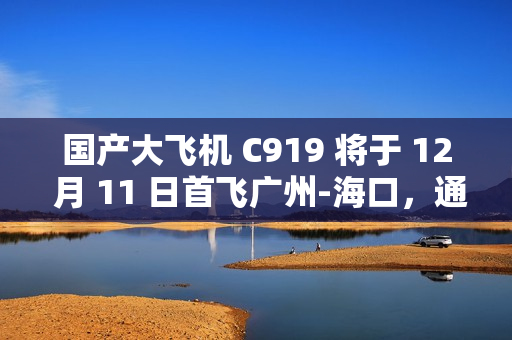 国产大飞机 C919 将于 12 月 11 日首飞广州-海口，通航点增至 10 座城市