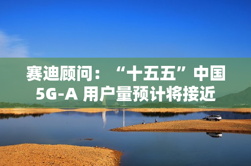 赛迪顾问：“十五五”中国 5G-A 用户量预计将接近 13 亿户，占全球比例超 50%