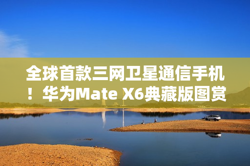 全球首款三网卫星通信手机！华为Mate X6典藏版图赏