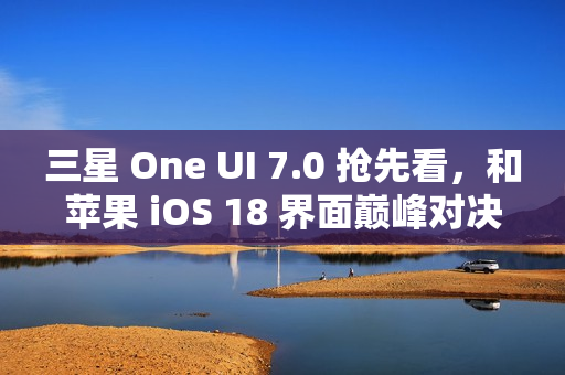 三星 One UI 7.0 抢先看，和苹果 iOS 18 界面巅峰对决