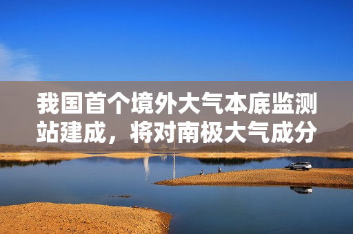 我国首个境外大气本底监测站建成，将对南极大气成分浓度变化进行连续观测