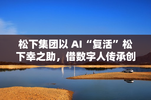 松下集团以 AI“复活”松下幸之助，借数字人传承创办者经营理念