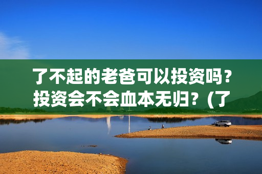 了不起的老爸可以投资吗？投资会不会血本无归？(了不起的老爸咋样)