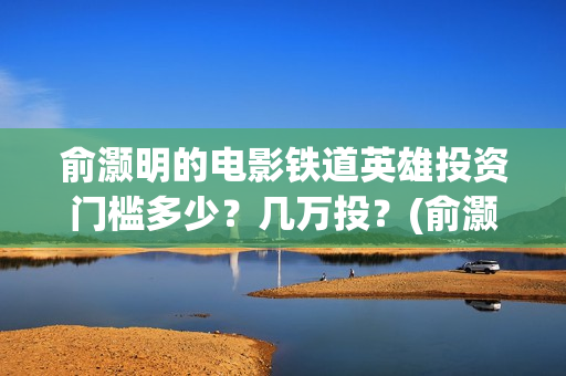 俞灏明的电影铁道英雄投资门槛多少？几万投？(俞灏明电影作品)