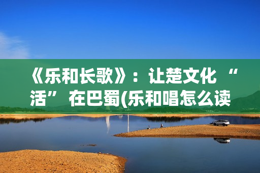 《乐和长歌》：让楚文化 “活” 在巴蜀(乐和唱怎么读)