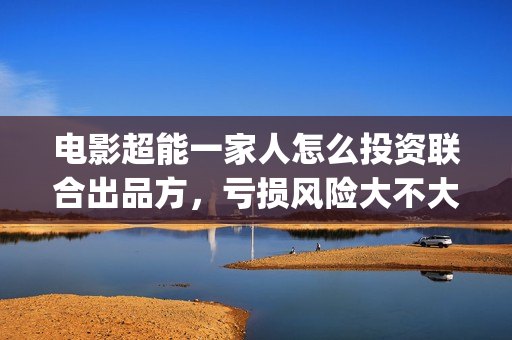 电影超能一家人怎么投资联合出品方，亏损风险大不大(电影超能一家人沈腾免费观看抢先版)