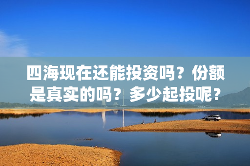 四海现在还能投资吗？份额是真实的吗？多少起投呢？(四海值得投资吗)