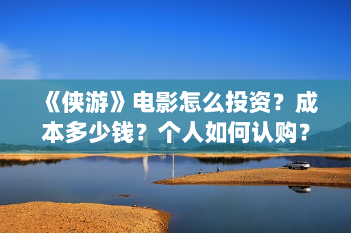 《侠游》电影怎么投资？成本多少钱？个人如何认购？(侠游是哪个公司投资的电影)
