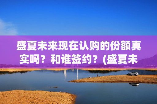 盛夏未来现在认购的份额真实吗？和谁签约？(盛夏未来怎么了)