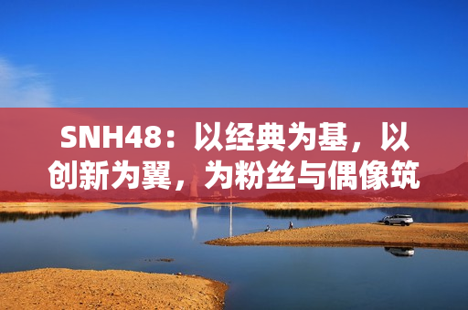 SNH48：以经典为基，以创新为翼，为粉丝与偶像筑造多元舞台