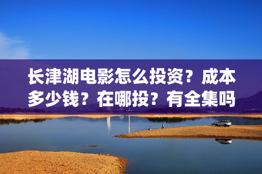 长津湖电影怎么投资？成本多少钱？在哪投？有全集吗？(长津湖电影在哪儿看)