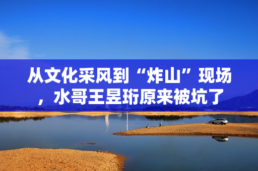 从文化采风到“炸山”现场，水哥王昱珩原来被坑了