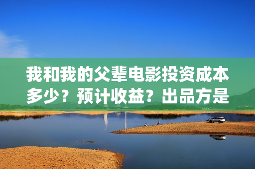 我和我的父辈电影投资成本多少？预计收益？出品方是谁？(我和我的父辈电视剧)