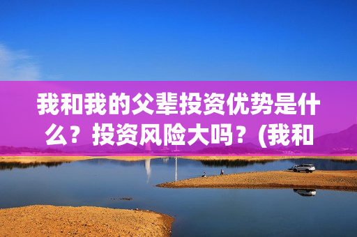我和我的父辈投资优势是什么？投资风险大吗？(我和我的父辈参演)