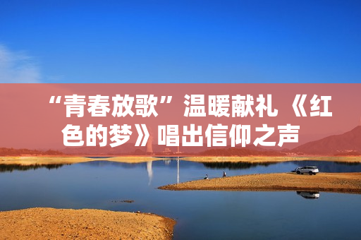 “青春放歌”温暖献礼 《红色的梦》唱出信仰之声