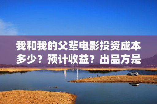 我和我的父辈电影投资成本多少？预计收益？出品方是谁？(我和我的父辈电影导演是谁)