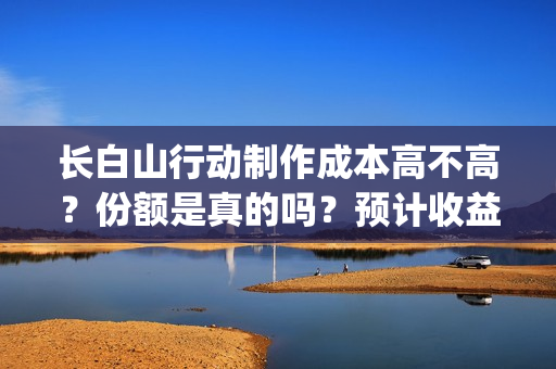 长白山行动制作成本高不高？份额是真的吗？预计收益是多少的呢？(长白山行动开机)