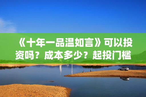 《十年一品温如言》可以投资吗？成本多少？起投门槛多少？(十年一品温如言电视剧)
