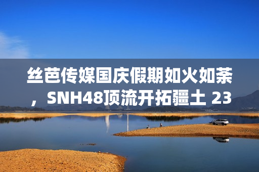 丝芭传媒国庆假期如火如荼，SNH48顶流开拓疆土 23期新人亮相(丝芭传媒一期生续约)