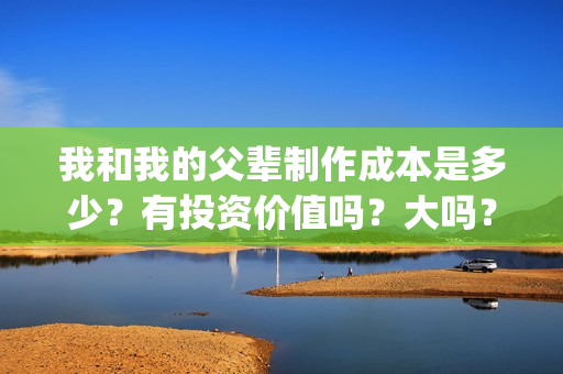 我和我的父辈制作成本是多少？有投资价值吗？大吗？(我和我的父辈 制片)