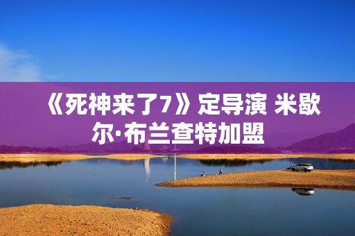 《死神来了7》定导演 米歇尔·布兰查特加盟