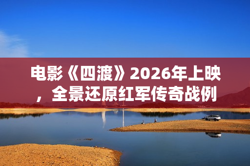 电影《四渡》2026年上映，全景还原红军传奇战例