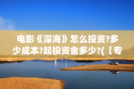 电影《深海》怎么投资?多少成本?起投资金多少?(【专访】互动电影《深海》内测,行业何时到爆发点?)