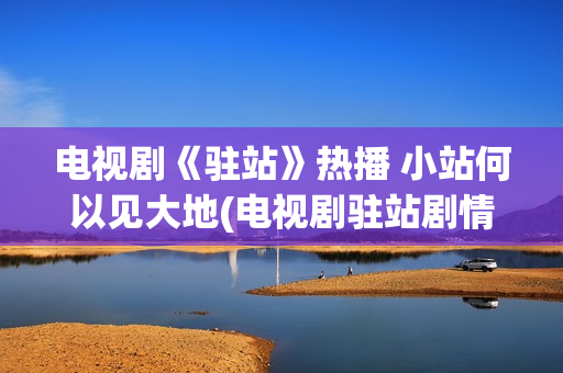 电视剧《驻站》热播 小站何以见大地(电视剧驻站剧情介绍)