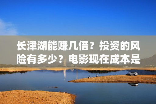 长津湖能赚几倍？投资的风险有多少？电影现在成本是多少？(长津湖能赚几倍的钱)