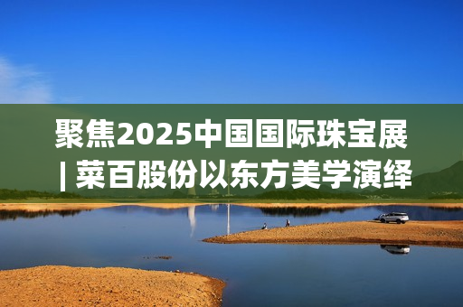 聚焦2025中国国际珠宝展 | 菜百股份以东方美学演绎文化与匠心(2025国家战略目标)