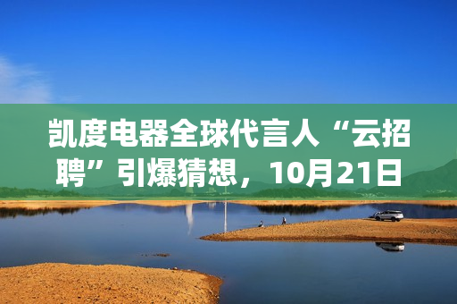凯度电器全球代言人“云招聘”引爆猜想，10月21日谜底揭晓(凯度电器全球代工厂)