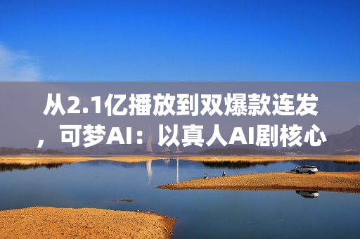 从2.1亿播放到双爆款连发，可梦AI：以真人AI剧核心能力，为专业影视团队打造创作新引擎(2.5亿次播放是什么意思)
