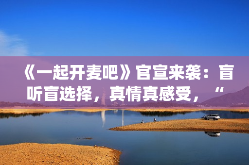 《一起开麦吧》官宣来袭：盲听盲选择，真情真感受，“纯听觉竞技”重构音乐综艺价值(《一起开麦吧》总决赛)