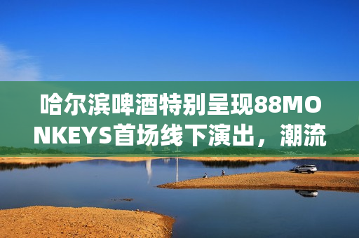 哈尔滨啤酒特别呈现88MONKEYS首场线下演出，潮流音乐盛宴登陆天津(哈尔滨的啤酒)