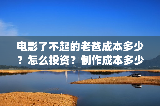 电影了不起的老爸成本多少？怎么投资？制作成本多少？(了不起的老爸 演员表)