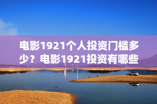 电影1921个人投资门槛多少？电影1921投资有哪些风险？(电影1921投资和预计票房)