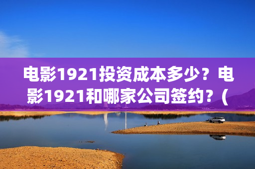 电影1921投资成本多少？电影1921和哪家公司签约？(电影1921投资成本)