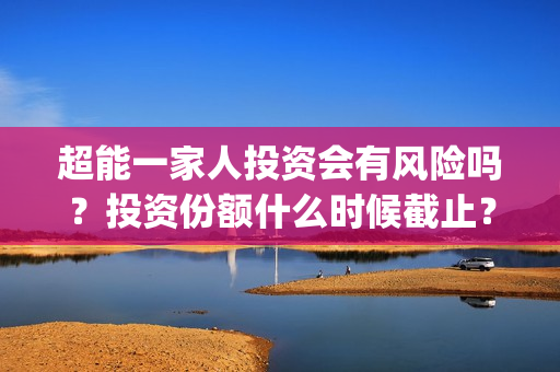超能一家人投资会有风险吗？投资份额什么时候截止？(超能一家人投资门槛高吗?)